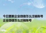 今日更新企业微信怎么注销账号企业微信怎么注销账号