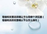 增值税发票选择确认平台用哪个浏览器（增值税选择发票确认平台怎么操作）