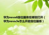 华为nova6定位服务在哪里打开（华为nova3e怎么开启定位服务）