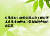 斗战神血牛59级刷图加点（现在版本斗战神60级血牛装备选择大神进求解答）