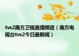 tvs2南方卫视直播频道（南方电视台tvs2今日最新闻）