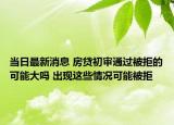当日最新消息 房贷初审通过被拒的可能大吗 出现这些情况可能被拒