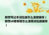 联想笔记本浏览器怎么清理缓存（联想z6青春版怎么清理浏览器缓存）