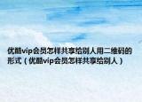 优酷vip会员怎样共享给别人用二维码的形式（优酷vip会员怎样共享给别人）