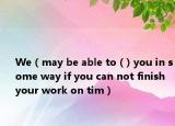 We（may be able to ( ) you in some way if you can not finish your work on tim）