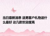 当日最新消息 送男客户礼物送什么最好 这几款欢迎度高