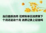 当日最新消息 花呗账单日消费算下个月还是这个月 消费记录上征信吗