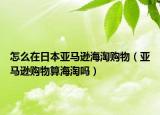 怎么在日本亚马逊海淘购物（亚马逊购物算海淘吗）