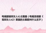 电视剧谁知女人心主题曲（电视连续剧《我知女人心》里面的主题歌叫什么名字）