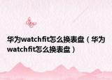 华为watchfit怎么换表盘（华为watchfit怎么换表盘）