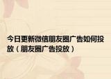 今日更新微信朋友圈广告如何投放（朋友圈广告投放）