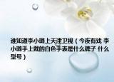 谁知道李小璐上天津卫视（今夜有戏 李小璐手上戴的白色手表是什么牌子 什么型号）
