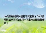 dnf极限的祭坛6层打不死的怪（DNF极限祭坛BOSS怎么打一下出来三圈我躲哪啊）
