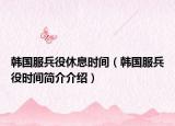 韩国服兵役休息时间（韩国服兵役时间简介介绍）