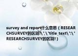survey and report什么意思（RESEARCHSURVEY的区别!