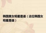 韩国美女明星是谁（这位韩国女明星是谁）
