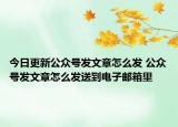 今日更新公众号发文章怎么发 公众号发文章怎么发送到电子邮箱里