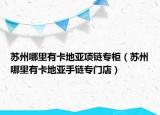 苏州哪里有卡地亚项链专柜（苏州哪里有卡地亚手链专门店）