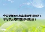 今日更新怎么彻底清除手机数据（华为怎么彻底清除手机数据）
