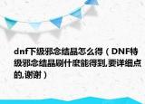 dnf下级邪念结晶怎么得（DNF特级邪念结晶刷什麼能得到,要详细点的,谢谢）