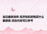当日最新消息 经济危机时购买什么最保值 这些内容可以参考