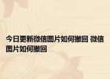 今日更新微信图片如何撤回 微信图片如何撤回