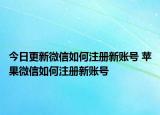今日更新微信如何注册新账号 苹果微信如何注册新账号