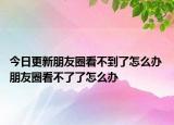 今日更新朋友圈看不到了怎么办 朋友圈看不了了怎么办