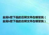 全民k歌下载的音频文件在哪里找（全民k歌下载的音频文件在哪里找）