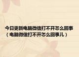 今日更新电脑微信打不开怎么回事（电脑微信打不开怎么回事儿）