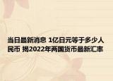 当日最新消息 1亿日元等于多少人民币 揭2022年两国货币最新汇率