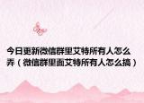 今日更新微信群里艾特所有人怎么弄（微信群里面艾特所有人怎么搞）