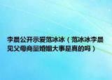 李晨公开示爱范冰冰（范冰冰李晨见父母商量婚姻大事是真的吗）
