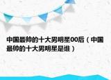 中国最帅的十大男明星00后（中国最帅的十大男明星是谁）