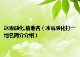 冰雪融化,猜地名（冰雪融化打一地名简介介绍）