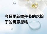 今日更新端午节的吃粽子的寓意是啥