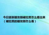 今日更新朋友圈被拉黑怎么看出来（被拉黑的朋友圈怎么看）