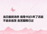 当日最新消息 信用卡过1年了还能不能去面签 面签期限已过