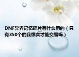 DNF异界记忆碎片有什么用的（只有350个的我想卖才能交易吗）