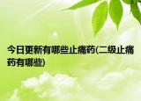 今日更新有哪些止痛药(二级止痛药有哪些)