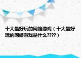 十大最好玩的网络游戏（十大最好玩的网络游戏是什么????）