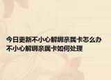 今日更新不小心解绑亲属卡怎么办 不小心解绑亲属卡如何处理
