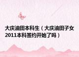 大庆油田本科生（大庆油田子女2011本科签约开始了吗）