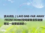 求AVRIL（LAVI GNE-FAR AWAY FROM HOME空间背景音乐链接地址一定要能放的）