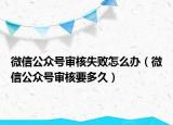 微信公众号审核失败怎么办（微信公众号审核要多久）