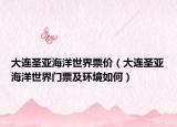 大连圣亚海洋世界票价（大连圣亚海洋世界门票及环境如何）