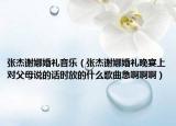 张杰谢娜婚礼音乐（张杰谢娜婚礼晚宴上对父母说的话时放的什么歌曲急啊啊啊）