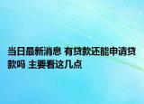 当日最新消息 有贷款还能申请贷款吗 主要看这几点