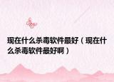 现在什么杀毒软件最好（现在什么杀毒软件最好啊）