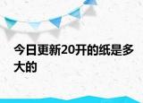 今日更新20开的纸是多大的
